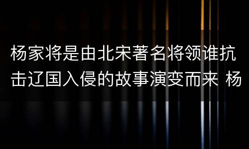 杨家将是由北宋著名将领谁抗击辽国入侵的故事演变而来 杨家将是由谁的故事演变而来
