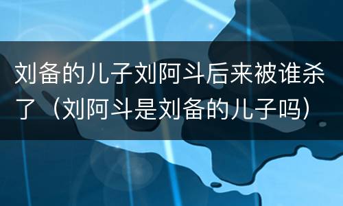 刘备的儿子刘阿斗后来被谁杀了（刘阿斗是刘备的儿子吗）