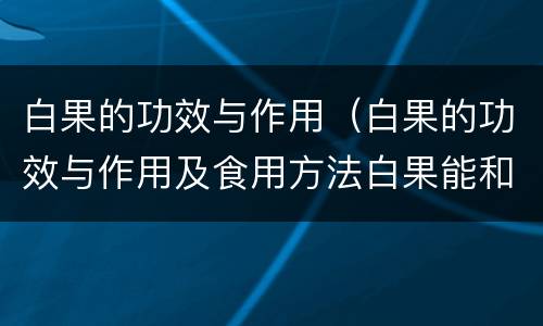 白果的功效与作用（白果的功效与作用及食用方法白果能和白木耳一起保汤吗）