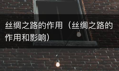 丝绸之路的作用（丝绸之路的作用和影响）