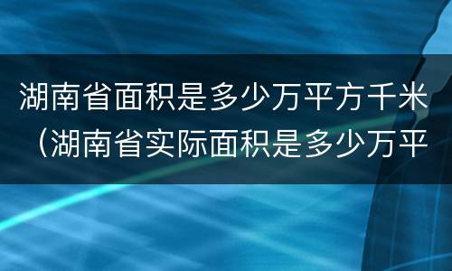 湖南省面积是多少万平方千米（湖南省实际面积是多少万平方千米）