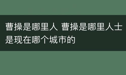 曹操是哪里人 曹操是哪里人士是现在哪个城市的