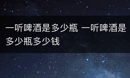 一听啤酒是多少瓶 一听啤酒是多少瓶多少钱
