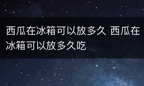 西瓜在冰箱可以放多久 西瓜在冰箱可以放多久吃