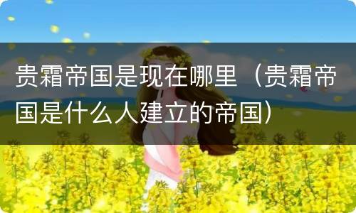 贵霜帝国是现在哪里（贵霜帝国是什么人建立的帝国）