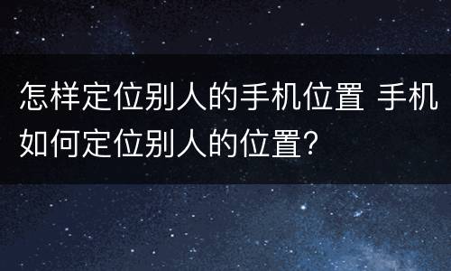 怎样定位别人的手机位置 手机如何定位别人的位置?