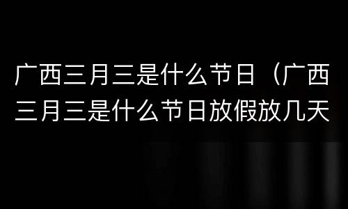 广西三月三是什么节日（广西三月三是什么节日放假放几天）