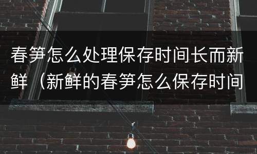春笋怎么处理保存时间长而新鲜（新鲜的春笋怎么保存时间长的好方法）