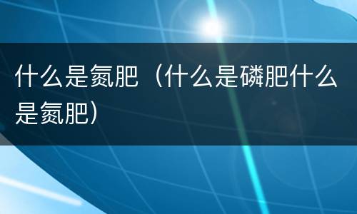 什么是氮肥（什么是磷肥什么是氮肥）