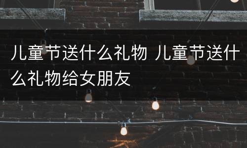 儿童节送什么礼物 儿童节送什么礼物给女朋友
