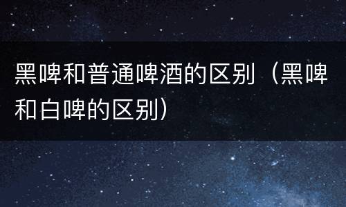 黑啤和普通啤酒的区别(黑啤和白啤的区别)