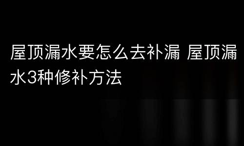 屋顶漏水要怎么去补漏 屋顶漏水3种修补方法