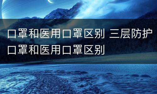 口罩和医用口罩区别 三层防护口罩和医用口罩区别