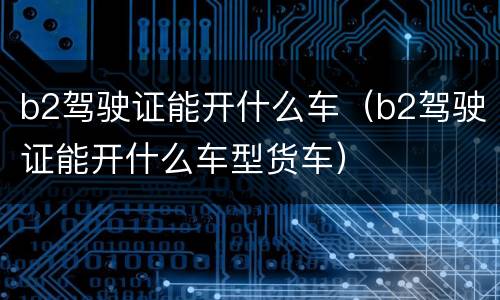 b2驾驶证能开什么车（b2驾驶证能开什么车型货车）