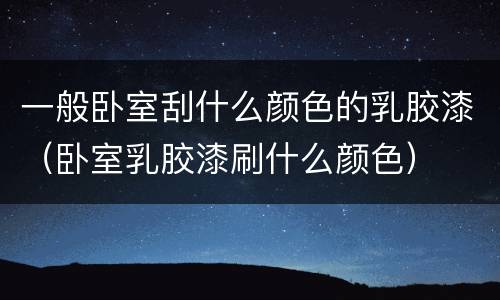一般卧室刮什么颜色的乳胶漆（卧室乳胶漆刷什么颜色）