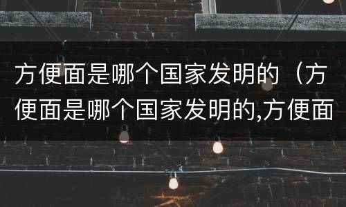 方便面是哪个国家发明的（方便面是哪个国家发明的,方便面有毒吗）