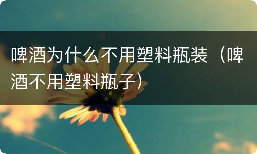啤酒为什么不用塑料瓶装（啤酒不用塑料瓶子）