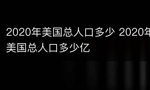 2020年美国总人口多少 2020年美国总人口多少亿