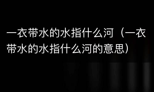 一衣带水的水指什么河（一衣带水的水指什么河的意思）