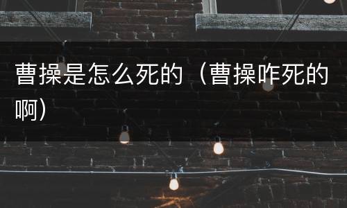 曹操是怎么死的（曹操咋死的啊）