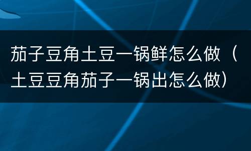 茄子豆角土豆一锅鲜怎么做（土豆豆角茄子一锅出怎么做）