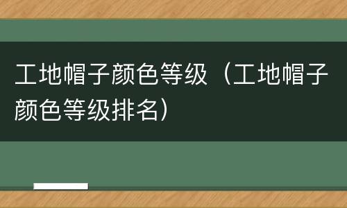 工地帽子颜色等级(工地帽子颜色等级排名)
