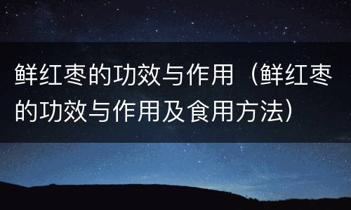 鲜红枣的功效与作用（鲜红枣的功效与作用及食用方法）