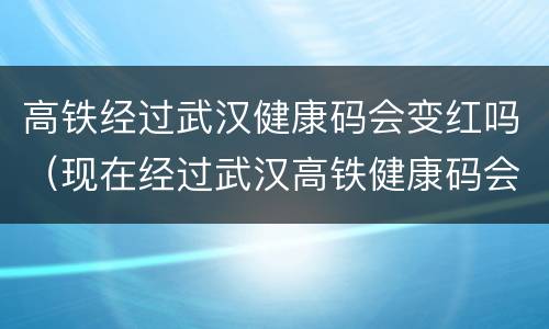 高铁经过武汉健康码会变红吗（现在经过武汉高铁健康码会变红吗）