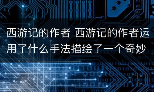 西游记的作者 西游记的作者运用了什么手法描绘了一个奇妙的神话世界