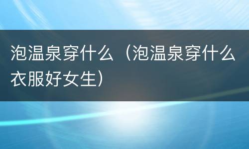 泡温泉穿什么（泡温泉穿什么衣服好女生）