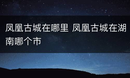 凤凰古城在哪里 凤凰古城在湖南哪个市