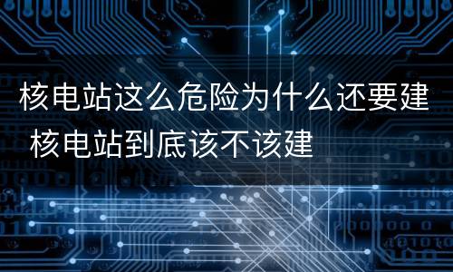 核电站这么危险为什么还要建 核电站到底该不该建