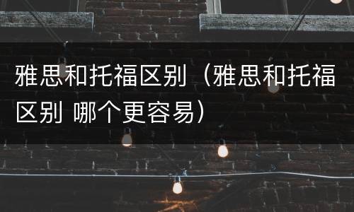 雅思和托福区别(雅思和托福区别 哪个更容易)