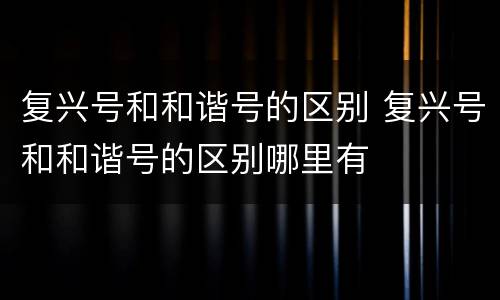 复兴号和和谐号的区别 复兴号和和谐号的区别哪里有