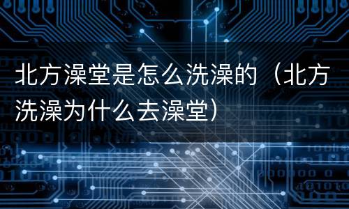 北方澡堂是怎么洗澡的（北方洗澡为什么去澡堂）