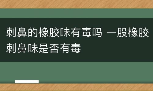 刺鼻的橡胶味有毒吗 一股橡胶刺鼻味是否有毒