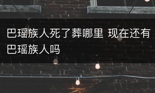 巴瑶族人死了葬哪里 现在还有巴瑶族人吗