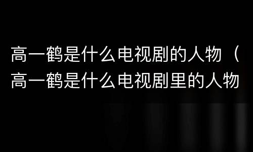 高一鹤是什么电视剧的人物（高一鹤是什么电视剧里的人物）