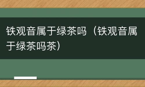 铁观音属于绿茶吗（铁观音属于绿茶吗茶）