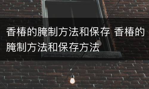 香椿的腌制方法和保存 香椿的腌制方法和保存方法
