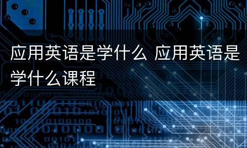 应用英语是学什么 应用英语是学什么课程