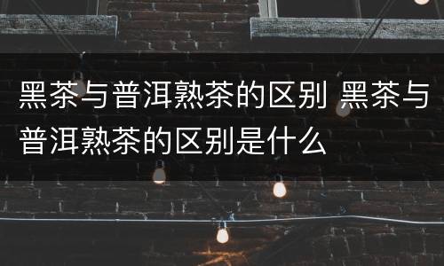 黑茶与普洱熟茶的区别 黑茶与普洱熟茶的区别是什么