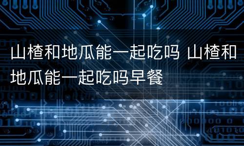 山楂和地瓜能一起吃吗 山楂和地瓜能一起吃吗早餐