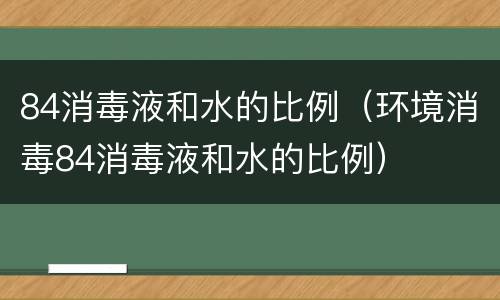84消毒液和水的比例（环境消毒84消毒液和水的比例）