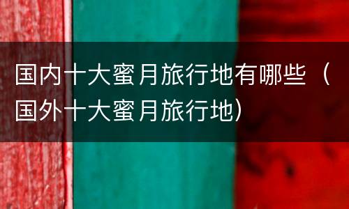 国内十大蜜月旅行地有哪些（国外十大蜜月旅行地）