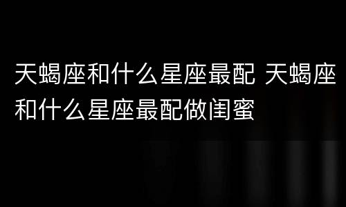 天蝎座和什么星座最配 天蝎座和什么星座最配做闺蜜