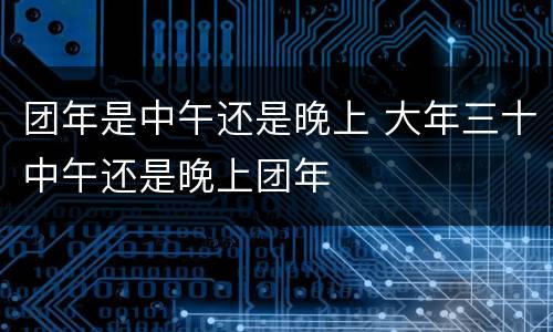 团年是中午还是晚上 大年三十中午还是晚上团年