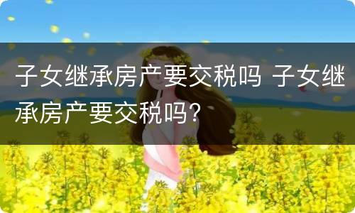 子女继承房产要交税吗 子女继承房产要交税吗?