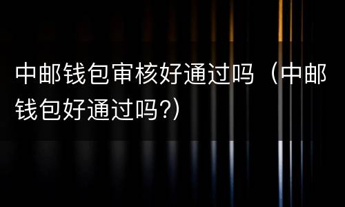 中邮钱包审核好通过吗（中邮钱包好通过吗?）