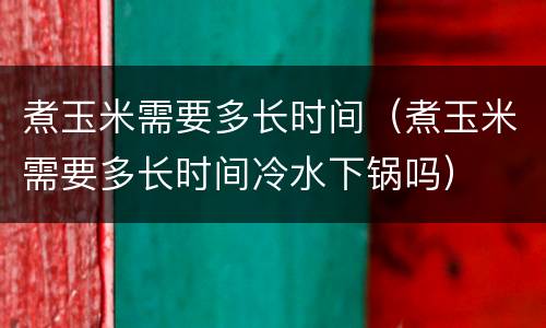 煮玉米需要多长时间（煮玉米需要多长时间冷水下锅吗）